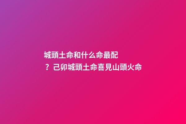 城頭土命和什么命最配？己卯城頭土命喜見山頭火命